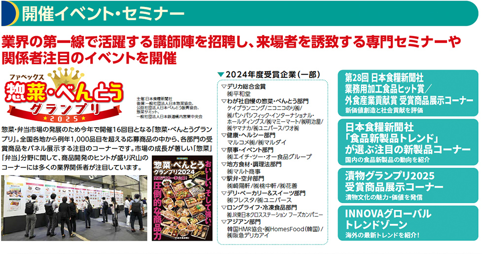 開催イベント・セミナー 業界の第一線で活躍する講師陣を招聘し、来場者を誘致する専門セミナーや 関係者注目のイベントを開催 ファベックス惣菜べんとうグランプリ 主催：日本食糧新聞社 後援：一般社団法人日本惣菜協会、公益社団法人日本べんとう振興協会、 惣菜サミット、一般社団法人日本鉄道構内営業中央会 惣菜・弁当市場の発展のため今年で開催15回目となる「惣菜・べんとうグランプリ」。 全国各地から例年1,000品目を超える応募商品の中から、各部門の受賞商品をパネル展示する注目のコーナーです。 市場の成長が著しい「惣菜」「弁当」分野に関して、商品開発のヒントが盛り沢山のコーナーには多くの業界関係者が注目しています。 ▶2024年度金賞企業一覧▽デリカ総合金賞
㈱平和堂
▽わが社自慢の惣菜・べんとう部門
ケイプランニング/ニコニコのり㈱/
㈱パン・パシフィック・インターナショナル・
ホールディングス/㈱マミーマート/㈱明治屋/
㈱ヤマナカ/㈱ユニバース/ワオ㈱
▽健康・ヘルシー部門
マルコメ㈱/㈱マルダイ
▽祭事・イベント部門
㈱エイチ・ツー・オー食品グループ
▽地方食材・調理法部門
㈱マルト商事
▽駅弁・空弁部門
㈱崎陽軒/㈱桃中軒/㈱花善
▽デリ・ベーカリー＆スイーツ部門
㈱フレスタ/㈱ユニバース
▽ロングライフ・冷凍食品部門
㈱JR東日本クロスステーション フーズカンパニー
▽アジアン部門
韓国HMR協会・㈱HomesFood（韓国）/
㈱阪急デリカアイ 第􏚳􏚹回 日本食糧新聞社
業務用加工食品ヒット賞／
外食産業貢献賞 受賞商品展示コーナー
日本食糧新聞社
「食品新製品トレンド」
が選ぶ注目の新製品コーナー
漬物グランプリ
受賞商品展示コーナー
INNOVAグローバル
トレンドゾーン
