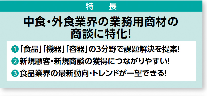 特徴：中食・外食業界の業務用商材の 商談に特化！ ❶「食品」「機器」「容器」の３分野で課題解決を提案！ ❷新規顧客・新規商談の獲得につながりやすい！ ❸食品業界の最新動向・トレンドが一望できる！