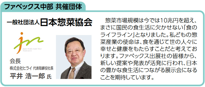 ファベックス中部 共催団体一般社団法人日本惣菜協会 会長 株式会社ヒライ 代表取締役社長 平井 浩一郎 氏惣菜市場規模は今では10兆円を超え、 まさに国民の食生活に欠かせない「食の ライフライン」となりました。私どもの惣 菜産業の使命は、食を通じて世の人々に 幸せと健康をもたらすことだと考えてお ります。ファベックス出展社の皆様から、 新しい提案や発表が活発に行われ、日本 の豊かな食生活につながる展示会になる ことを期待しています。