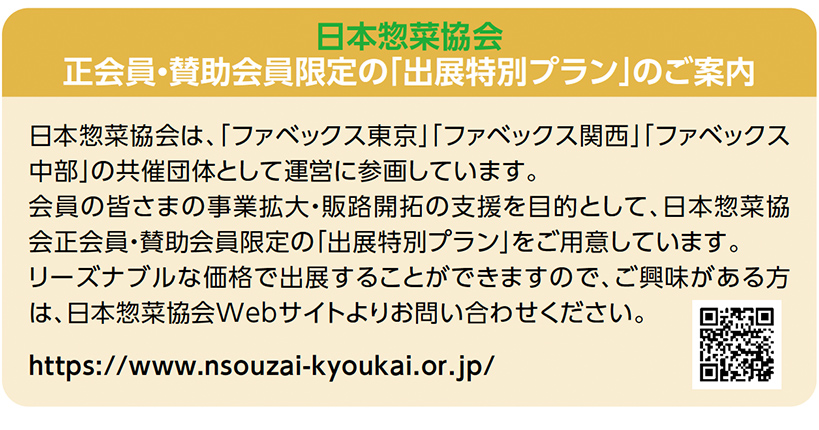 日本惣菜協会 正会員・賛助会員限定の「出展特別プラン」のご案内日本惣菜協会は、「ファベックス東京」「ファベックス関西」「ファベックス 中部」の共催団体として運営に参画しています。 会員の皆さまの事業拡大・販路開拓の支援を目的として、日本惣菜協 会正会員・賛助会員限定の「出展特別プラン」をご用意しています。 リーズナブルな価格で出展することができますので、ご興味がある方 は、日本惣菜協会Webサイトよりお問い合わせください。 https://www.nsouzai-kyoukai.or.jp/