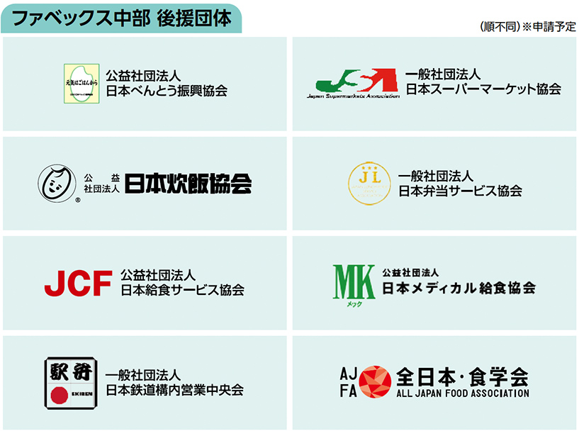 ファベックス中部 後援団体　公益社団法人 日本べんとう振興協会一般社団法人 日本スーパーマーケット協会　公益社団法人日本炊飯協会　一般社団法人 日本弁当サービス協会　公益社団法人 日本給食サービス協会　公益社団法人　日本メディカル給食協会　一般社団法人 日本鉄道構内営業中央会　全日本・食学会