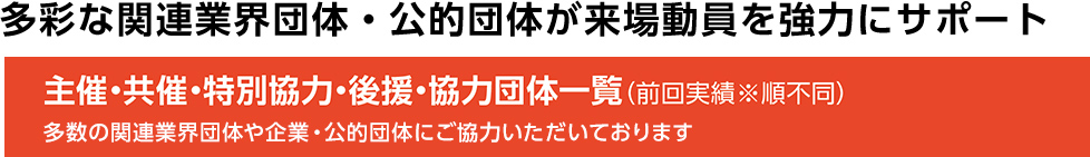 多彩な関連業界団体・公的団体が 来場動員を強力にサポート　主催・共催・特別協力・後援・協力団体一覧（前回実績※順不同） 多数の関連業界団体や企業・公的団体にご協力いただいております