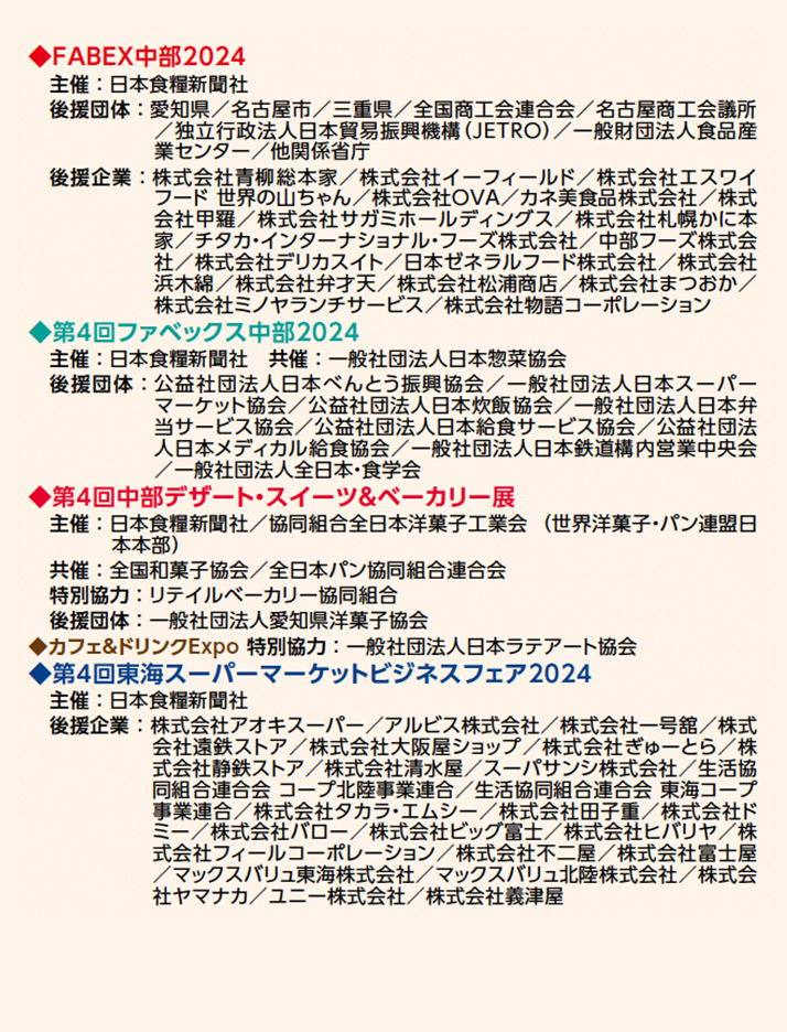 ◆FABEX中部2024 主催：日本食糧新聞社 後援団体：愛知県／名古屋市／三重県／全国商工会連合会／名古屋商工会議所 ／独立行政法人日本貿易振興機構（JETRO）／一般財団法人食品産 業センター／他関係省庁 後援企業：株式会社青柳総本家／株式会社イーフィールド／株式会社エスワイ フード 世界の山ちゃん／株式会社OVA／カネ美食品株式会社／株式 会社甲羅／株式会社サガミホールディングス／株式会社札幌かに本 家／チタカ・インターナショナル・フーズ株式会社／中部フーズ株式会 社／株式会社デリカスイト／日本ゼネラルフード株式会社／株式会社 浜木綿／株式会社弁才天／株式会社松浦商店／株式会社まつおか／ 株式会社ミノヤランチサービス／株式会社物語コーポレーション ◆第4回ファベックス中部2024 主催 ： 日本食糧新聞社　共催 ： 一般社団法人日本惣菜協会 後援団体：公益社団法人日本べんとう振興協会／一般社団法人日本スーパー マーケット協会／公益社団法人日本炊飯協会／一般社団法人日本弁 当サービス協会／公益社団法人日本給食サービス協会／公益社団法 人日本メディカル給食協会／一般社団法人日本鉄道構内営業中央会 ／一般社団法人全日本・食学会 ◆第4回中部デザート・スイーツ＆ベーカリー展 主催 ： 日本食糧新聞社／協同組合全日本洋菓子工業会 （ 世界洋菓子・パン連盟日 本本部） 共催 ： 全国和菓子協会／全日本パン協同組合連合会 特別協力 ： リテイルベーカリー協同組合 後援団体 ： 一般社団法人愛知県洋菓子協会 ◆カフェ＆ドリンクExpo 特別協力 ： 一般社団法人日本ラテアート協会 ◆第4回東海スーパーマーケットビジネスフェア2024 主催 ： 日本食糧新聞社　 後援企業 ： 株式会社アオキスーパー／アルビス株式会社／株式会社一号舘／株式 会社遠鉄ストア／株式会社大阪屋ショップ／株式会社ぎゅーとら／株 式会社静鉄ストア／株式会社清水屋／スーパサンシ株式会社／生活協 同組合連合会 コープ北陸事業連合／生活協同組合連合会 東海コープ 事業連合／株式会社タカラ・エムシー／株式会社田子重／株式会社ド ミー／株式会社バロー／株式会社ビッグ富士／株式会社ヒバリヤ／株 式会社フィールコーポレーション／株式会社不二屋／株式会社富士屋 ／マックスバリュ東海株式会社／マックスバリュ北陸株式会社／株式会 社ヤマナカ／ユニー株式会社／株式会社義津屋