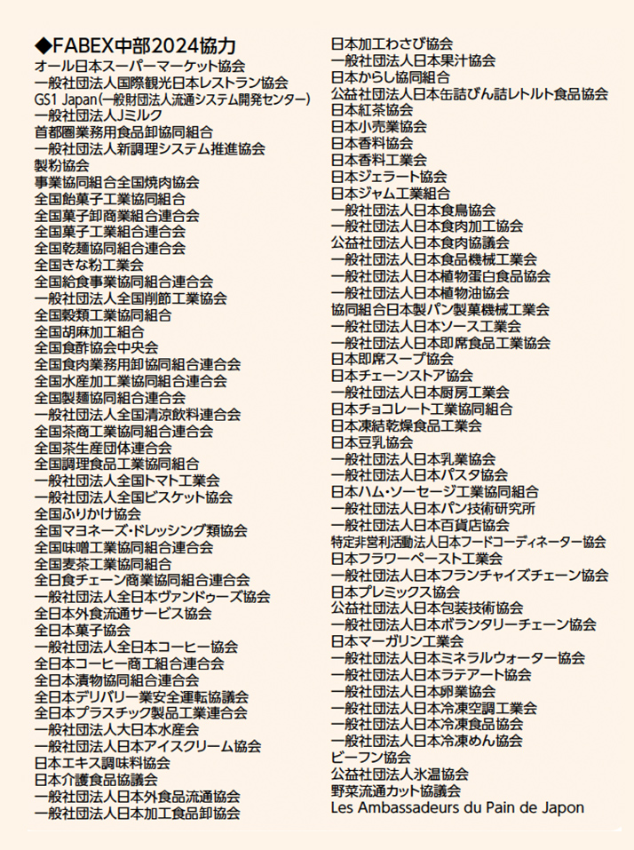 ◆FABEX中部2024協力 オール日本スーパーマーケット協会 一般社団法人国際観光日本レストラン協会 GS1 Japan（一般財団法人流通システム開発センター） 一般社団法人Jミルク 首都圏業務用食品卸協同組合 一般社団法人新調理システム推進協会 製粉協会 事業協同組合全国焼肉協会 全国飴菓子工業協同組合 全国菓子卸商業組合連合会 全国菓子工業組合連合会 全国乾麺協同組合連合会 全国きな粉工業会 全国給食事業協同組合連合会 一般社団法人全国削節工業協会 全国穀類工業協同組合 全国胡麻加工組合 全国食酢協会中央会 全国食肉業務用卸協同組合連合会 全国水産加工業協同組合連合会 全国製麺協同組合連合会 一般社団法人全国清涼飲料連合会 全国茶商工業協同組合連合会 全国茶生産団体連合会 全国調理食品工業協同組合 一般社団法人全国トマト工業会 一般社団法人全国ビスケット協会 全国ふりかけ協会 全国マヨネーズ・ドレッシング類協会 全国味噌工業協同組合連合会 全国麦茶工業協同組合 全日食チェーン商業協同組合連合会 一般社団法人全日本ヴァンドゥーズ協会 全日本外食流通サービス協会 全日本菓子協会 一般社団法人全日本コーヒー協会 全日本コーヒー商工組合連合会 全日本漬物協同組合連合会 全日本デリバリー業安全運転協議会 全日本プラスチック製品工業連合会 一般社団法人大日本水産会 一般社団法人日本アイスクリーム協会 日本エキス調味料協会 日本介護食品協議会 一般社団法人日本外食品流通協会 一般社団法人日本加工食品卸協会 日本加工わさび協会 一般社団法人日本果汁協会 日本からし協同組合 公益社団法人日本缶詰びん詰レトルト食品協会 日本紅茶協会 日本小売業協会 日本香料協会 日本香料工業会 日本ジェラート協会 日本ジャム工業組合 一般社団法人日本食鳥協会 一般社団法人日本食肉加工協会 公益社団法人日本食肉協議会 一般社団法人日本食品機械工業会 一般社団法人日本植物蛋白食品協会 一般社団法人日本植物油協会 協同組合日本製パン製菓機械工業会 一般社団法人日本ソース工業会 一般社団法人日本即席食品工業協会 日本即席スープ協会 日本チェーンストア協会 一般社団法人日本厨房工業会 日本チョコレート工業協同組合 日本凍結乾燥食品工業会 日本豆乳協会 一般社団法人日本乳業協会 一般社団法人日本パスタ協会 日本ハム・ソーセージ工業協同組合 一般社団法人日本パン技術研究所 一般社団法人日本百貨店協会 特定非営利活動法人日本フードコーディネーター協会 日本フラワーペースト工業会 一般社団法人日本フランチャイズチェーン協会 日本プレミックス協会 公益社団法人日本包装技術協会 一般社団法人日本ボランタリーチェーン協会 日本マーガリン工業会 一般社団法人日本ミネラルウォーター協会 一般社団法人日本ラテアート協会 一般社団法人日本卵業協会 一般社団法人日本冷凍空調工業会 一般社団法人日本冷凍食品協会 一般社団法人日本冷凍めん協会 ビーフン協会 公益社団法人氷温協会 野菜流通カット協議会 Les Ambassadeurs du Pain de Japon