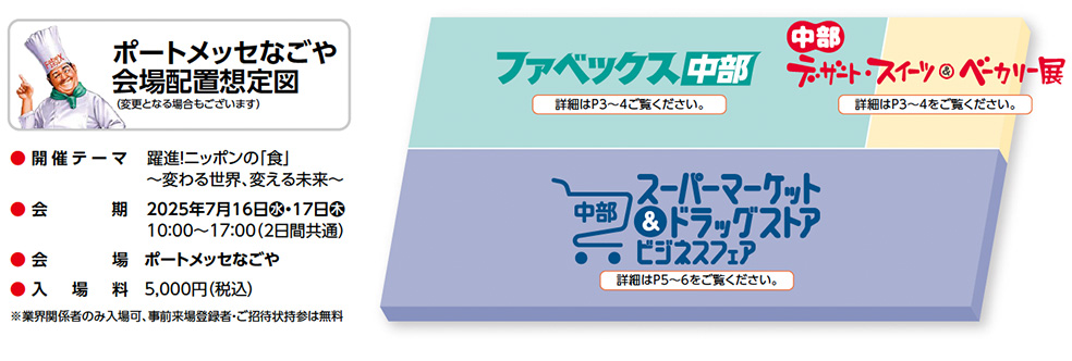 ポートメッセなごや 会場配置想定図  （変更となる場合もございます） ● 開催テーマ　革新！ニッポンの「食」  	～変わる世界、変える未来～ ● 会　　期	2025年7月16日水・17日木  	10：00〜17：00（2日間共通） ● 会　　場　ポートメッセなごや ● 入　場　料　5,000円（税込） ※業界関係者のみ入場可、事前来場登録者・ご招待状持参は無料