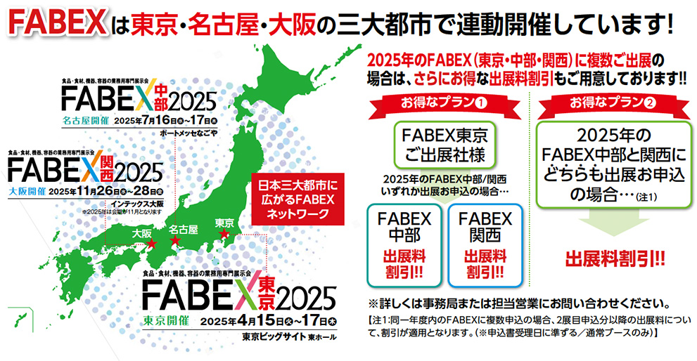 FABEXは東京・名古屋・大阪の三大都市で連動開催しています！FABEX中部　名古屋開催　2025年7月16日水〜17日木　大阪開催　2025年11月26日水〜28日金　東京開催　2025年4月15日水〜17日金　2024年のFABEX（東京・中部・関西）に複数ご出展の 場合は、さらにお得な出展料割引もご用意しております！！