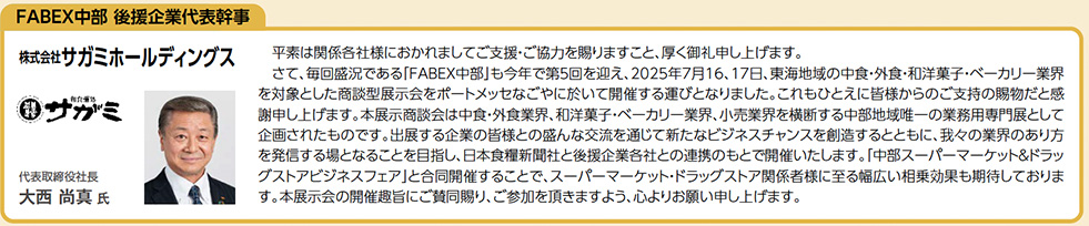 FABEX中部 後援企業代表幹事 株式会社サガミホールディングス 代表取締役社 平素は関係各社様におかれましてご支援・ご協力を賜りますこと、厚く御礼申し上げます。 　さて、毎回盛況である「FABEX中部」も今年で第5回を迎え、2025年7月16、17日、東海地域の中食・外食・和洋菓子・ベーカリー業界 を対象とした商談型展示会をポートメッセなごやに於いて開催する運びとなりました。これもひとえに皆様からのご支持の賜物だと感 謝申し上げます。本展示商談会は中食・外食業界、和洋菓子・ベーカリー業界、小売業界を横断する中部地域唯一の業務用専門展として 企画されたものです。出展する企業の皆様との盛んな交流を通じて新たなビジネスチャンスを創造するとともに、我々の業界のあり方 を発信する場となることを目指し、日本食糧新聞社と後援企業各社との連携のもとで開催いたします。「中部スーパーマーケット＆ドラッ グストアビジネスフェア」と合同開催することで、スーパーマーケット・ドラッグストア関係者様に至る幅広い相乗効果も期待しておりま す。本展示会の開催趣旨にご賛同賜り、ご参加を頂きますよう、心よりお願い申し上げます。真 氏