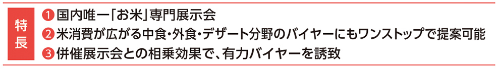 ❶国内唯一「お米」専門展示会
❷米消費が広がる中食・外食・デザート分野のバイヤーにもワンストップで提案可能
❸併催展示会との相乗効果で、有力バイヤーを誘致