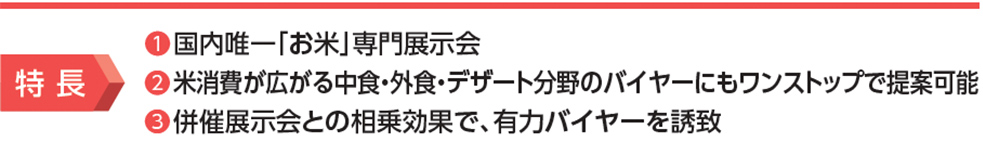 特長 ①国内唯一「お米」専門展示会 ②米消費が広がる中食・外食・デザート分野のバイヤーにもワンストップで提案可能 ③併催展示会との相乗効果で、有力バイヤーを誘致