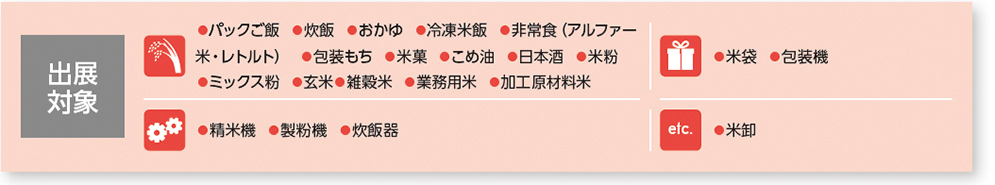 出展対象●米卸●精米機 ●製粉機 ●炊飯器出展 対象特 長❶国内唯一「お米」専門展示会 ❷米消費が広がる中食・外食・デザート分野のバイヤーにもワンストップで提案可能 ❸併催展示会との相乗効果で、有力バイヤーを誘致。●パックご飯 ●炊飯 ●おかゆ ●冷凍米飯 ●非常食（アルファー 米・レトルト） ●包装もち ●米菓 ●こめ油 ●日本酒 ●米粉 ●ミックス粉 ●玄米●雑穀米 ●業務用米 ●加工原材料米●米袋 ●包装機