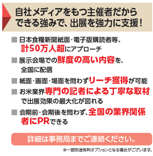 自社メディアをもつ主催者だからできる強みで、出展を強力に支援！ 日本食糧新聞紙面・電子版購読者等、計50万人超にアプローチ 展示会場での鮮度の高い内容を、全国に配信 紙面・画面・場面を問わずリーチ獲得が可能 お米業界専門の記者による丁寧な取材で出展効果の最大化が図れる 会期前・会期後を問わず、全国の業界関係者にPRできる 詳細は事務局までご連絡ください。※一部別途有料オプションとなる場合がございます。