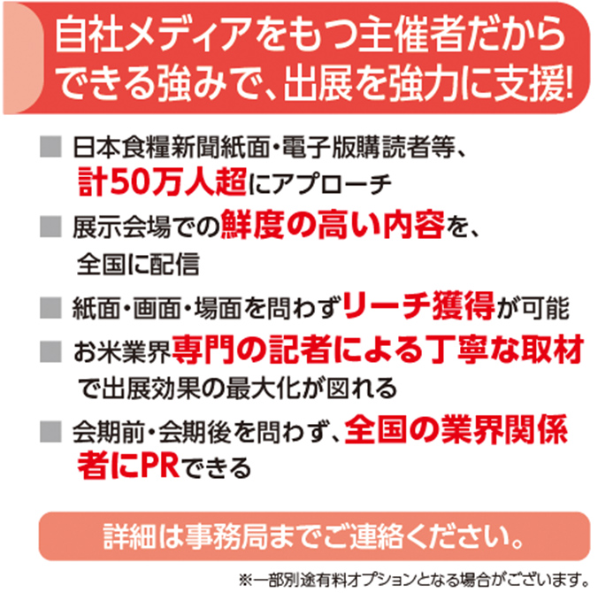 自社メディアをもつ主催者だから
できる強みで、出展を強力に支援！■ 日本食糧新聞紙面・電子版購読者等、
計50万人超にアプローチ
■ 展示会場での鮮度の高い内容を、
全国に配信
■ 紙面・画面・場面を問わずリーチ獲得が可能
■ お米業界専門の記者による丁寧な取材
で出展効果の最大化が図れる
■ 会期前・会期後を問わず、全国の業界関係
者にPRできる詳細は事務局までご連絡ください。※一部別途有料オプションとなる場合がございます