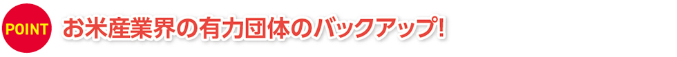 お米産業界の有力団体のバックアップ！