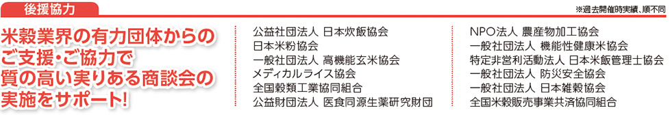 米穀業界の有力団体からのご支援・ご協力で
質の高い実りある商談会の
実施をサポート！公益社団法人 日本炊飯協会日本米粉協会　一般社団法人 高機能玄米協会　メディカルライス協会　全国穀類工業協同組合　公益財団法人 医食同源生薬研究財団　NPO法人 農産物加工協会　一般社団法人 機能性健康米協会　特定非営利活動法人 日本米飯管理士協会　一般社団法人 防災安全協会　一般社団法人 日本雑穀協会　全国米穀販売事業共済協同組合