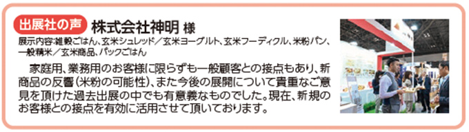 出展社の声　株式会社神明様 家庭用、業務用のお客様に限らずも一般顧客との接点もあり、新 商品の反響（米粉の可能性）、また今後の展開について貴重なご意 見を頂けた過去出展の中でも有意義なものでした。現在、新規の お客様との接点を有効に活用させて頂いております。