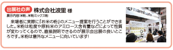 出展社の声 株式会社波里 様 来場者に実際に『お米の粉』のメニュー提案を行うことができま した。米粉は粒度や原料米のアミロース含有量などによって性質 が変わってくるので、直接説明できるのが展示会出展の良いところです。米粉は意外なメニューに向いています！