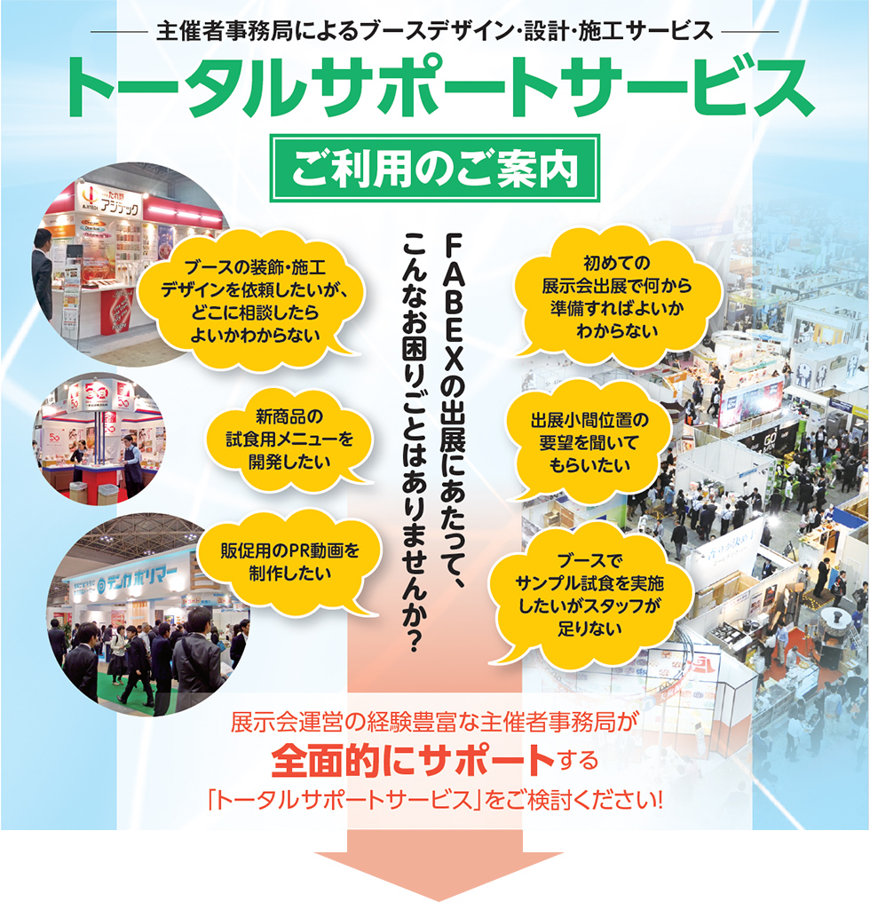 主催者事務局によるブースデザイン・設計・施工サービス、トータルサポートサービス、ご利用のご案内、FABEXの出展にあたって、こんなお困りごとはありませんか？、ブースの装飾・施工デザインを依頼したいが、どこに相談したらよいかわからない、新商品の試食用メニューを開発したい、販促用のPR動画を制作したい、初めての展示会出展で何から準備すればよいかわからない、出展小間位置の要望を聞いてもらいたい、ブースでサンプル試食を実施したいがスタッフが足りない、展示会運営の経験豊富な主催者事務局が全面的にサポートする「トータルサポートサービス」をご検討ください！