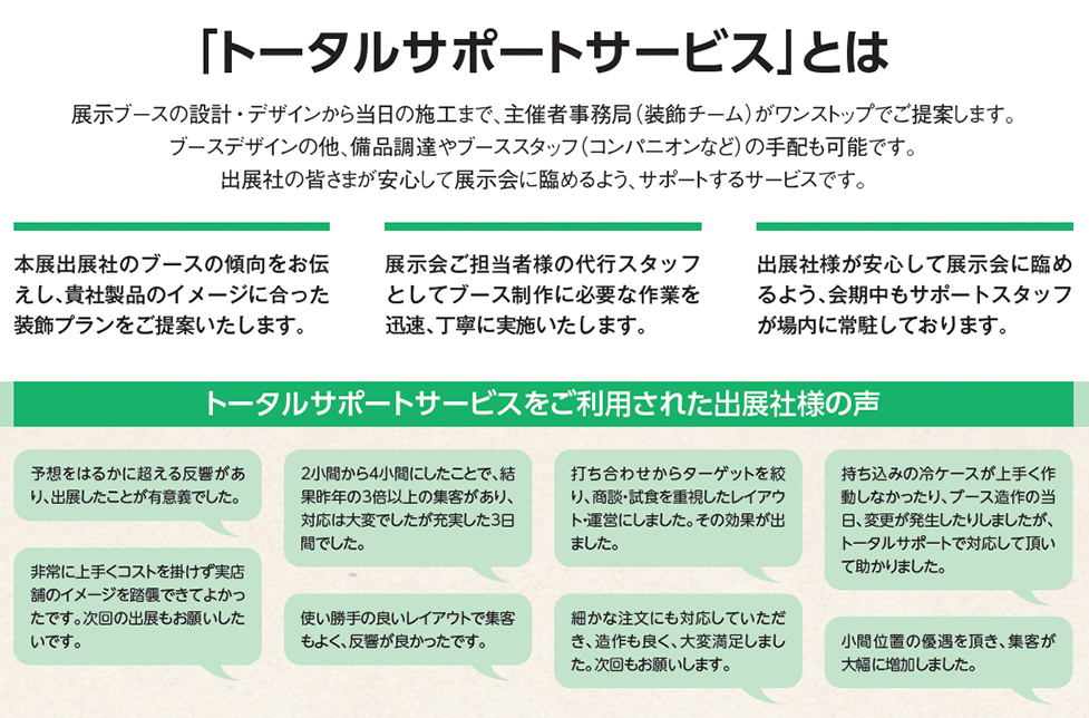 「トータルサポートサービス」とは、展示ブースの設計・デザインから当日の施工まで、主催者事務局（装飾チーム）がワンストップでご提案します。ブースデザインの他、備品調達やデモスタッフ（コンパニオンなど）の手配も可能です。出展社の皆さまが安心して展示会に臨めるよう、サポートするサービスです。本展出展社のブースの傾向をお伝えし、貴社製品のイメージに合った装飾プランをご提案いたします。展示会ご担当者様の代行スタッフとしてブース制作に必要な作業を迅速、丁寧に実施いたします。出展社様が安心して展示会に臨めるよう、会期中もサポートスタッフが場内に常駐しております。トータルサポートサービスをご利用された出展社様の声、予想をはるかに超える反響があり、出展したことが有意義でした。非常に上手くコストを掛けず実店舗のイメージを踏襲できてよかったです。次回の出展もお願いしたいです。2小間から4小間にしたことで、結果昨年の3倍以上の集客があり、対応は大変でしたが充実した3日間でした。使い勝手の良いレイアウトで集客もよく、反響が良かったです。打ち合わせからターゲットを絞り、商談・試食を重視したレイアウト・運営にしました。その効果が出ました。細かな注文にも対応していただき、造作も良く、大変満足しました。次回もお願いします。持ち込みの冷ケースが上手く作動しなかったり、ブース造作の当日、変更が発生したりしましたが、トータルサポートで対応して頂いて助かりました。小間位置の優遇を頂き、集客が大幅に増加しました。