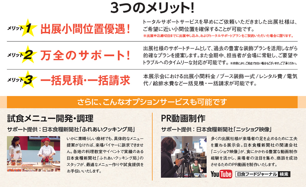 3つのメリット！、メリット1、出展小間位置優遇！、トータルサポートサービスを早めにご依頼いただきました出展社様は、ご希望に近い小間位置を確保することが可能です。※出展申込締切日までに出展申し込み、およびトータルサポートプランをご契約いただいた場合に限ります。メリット2、万全のサポート！、出展社様のサポートチームとして、過去の豊富な装飾プランを活用しながら目的にあったプランを提案します。また会期中、担当者が会場に常駐し、ご要望やトラブルへのタイムリーな対応が可能です。※内容により、ご対応できない場合もございます。ご了承ください。メリット3、一括見積・一括請求、本展示会における出展小間料金／ブース装飾一式／レンタル費／電気代／給排水費など一括見積・一括請求が可能です。さらに、こんなオプションサービスも可能です、試食メニュー開発・調理、サポート提供：日本食糧新聞社「ふれあいクッキング局」、いかに素晴らしい商材でも、具体的なメニュー提案がなければ、来場バイヤーに訴求できません。各地の料理教室やイベントで実績のある日本食糧新聞社「ふれあいクッキング局」のスタッフが、最適なメニュー作りや試食提供をお手伝いいたします。PR動画制作、サポート提供：日本食糧新聞社「ニッショク映像」、多くの世界社様が来場者の足を止めるために工夫を重ねる展示会。日本食糧新聞社の関連会社「ニッショク映像」が、食にかかわる豊富な動画制作経験を活かし、来場者の注目を集め、商談を成功させるためのPR動画を制作いたします。YouTube、日食フードジャーナル、検索