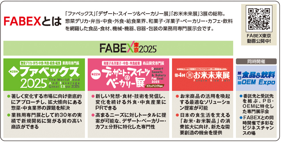 FABEXとは　「ファベックス」「デザート・スイーツ＆ベーカリー展」「お米未来展」3展の総称。 惣菜デリカ・弁当・中食・外食・給食業界、和菓子・洋菓子・ベーカリー・カフェ・飲料を網羅した食品・食材、 機械・機器、容器・包装の業務用専門展示会です。