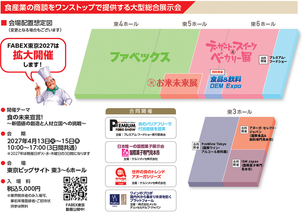 食産業の商談をワンストップで提供する大型総合展示会。会場配置想定図（変更となる場合もございます）。FABEX東京2027は拡大開催します！東4ホール：ファベックス、お米未来展。東5ホール：ファベックス、お米未来展、デザート・スイーツ＆ベーカリー展、食品＆飲料OEM Expo。東6ホール：デザート・スイーツ＆ベーカリー展、合同開催 プレミアム・フードショー。開催テーマ「食の未来宣言！～新価値の創造と人材立国への挑戦～」。会期：2027年4月13日（火）～15日（木）、10:00～17:00（3日間共通）。2027年は開催日が火・水・木曜日の3日間になります。会場：東京ビッグサイト 東3～6ホール。入場料：税込5,000円。業界関係者のみ入場可、事前来場登録者・ご招待状持参は無料。FABEX東京動画公開中！合同開催：プレミアム・フードショー、食のバリアフリーで付加価値を提案、主催：プレミアム・フードショー実行委員会。ISM国際菓子専門見本市、日本唯一の国際菓子展示会、主催：ケルンメッセ株式会社。アヌーガ・セレクト・ジャパン、世界の食のトレンド アヌーガシリーズ、主催：ケルンメッセ株式会社。ProWine Tokyo、ワインのプロが国内外から集まり未来を拓くプラットフォーム、主催：株式会社メッセ・デュッセルドルフ・ジャパン。東3ホール：合同開催 ProWine Tokyo（国際ワイン・アルコール飲料展）、アヌーガ・セレクト・ジャパン（国際食品＆飲料専門見本市）、ISM Japan（国際菓子専門見本市）。