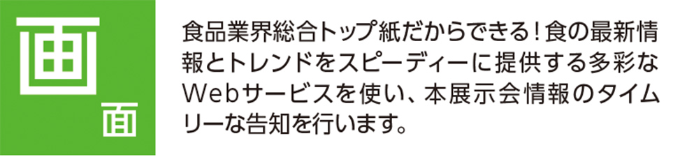 画面 食品業界総合トップ紙だからできる！食の最新情 報とトレンドをスピーディーに提供する多彩な Webサービスを使い、本展示会情報のタイム リーな告知を行います。