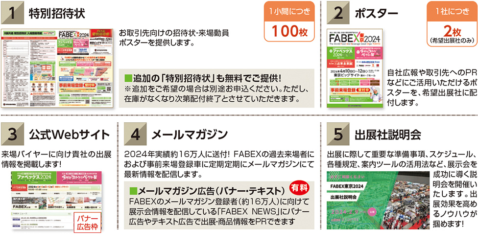 1 特別招待状　お取引先向けの招待状・来場動員 ポスターを提供します。■追加の「特別招待状」も無料でご提供！ ※追加をご希望の場合は別途お申込ください。ただし、 在庫がなくなり次第配付終了とさせていただきます。1小間につき 100枚　2ポスター自社広報や取引先へのPR などにご活用いただけるポ スターを、希望出展社に配 付します。1社につき 2枚 （希望出展社のみ）3公式Webサイト 来場バイヤーに向け貴社の出展 情報を掲載します！4　メールマガジン　2024年実績約16万人に送付！ FABEXの過去来場者に および事前来場登録車に定期定期にメールマガジンにて 最新情報を配信します　メールマガジン広告（バナー・テキスト） FABEXのメールマガジン登録者（約16万人）に向けて 展示会情報を配信している「FABEX NEWS」にバナー 広告やテキスト広告で出展・商品情報をPRできます　出展社説明会　出展に際して重要な準備事項、スケジュール、 各種規定、案内ツールの活用法など、展示会を 成功に導く説 明会を開催い たします。出 展効果を高め るノウハウが 掴めます！