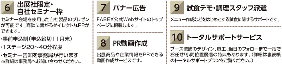 出展社限定・ 6 自社セミナー枠　セミナー会場を使用した自社製品のプレゼン が可能です。商談に繋がるダイレクトなPRが できます。 ・事前申込制（申込締切11月末） ・1ステージ20～40分程度 ・セミナー告知を事務局が行います ※詳細は事務局へお問い合わせください。　バナー広告　FABEX公式Webサイトのトップ ページに掲載します。ＰＲ動画作成　出展商品や企業情報をＰＲできる 動画作成サービスです。試食デモ・調理スタッフ派遣 メニュー作成などをはじめとする試食に関するサポートです。トータルサポートサービス ブース装飾のデザイン、施工、当日のフォローまで一括で お任せ！小間位置優遇の特典もあります。（詳細は裏表紙 のトータルサポートプランをご覧ください。）