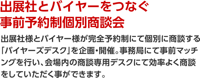 出展社とバイヤーをつなぐ事前予約制個別商談会。出展社様とバイヤー様が完全予約制にて個別に商談する「バイヤーズデスク」を企画・開催。事務局にて事前マッチングを行い、会場内の商談専用デスクにて効率よく商談をしていただく事ができます。