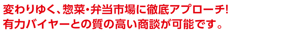 変わりゆく、惣菜・弁当市場に徹底アプローチ！ 有力バイヤーとの質の高い商談が可能です。