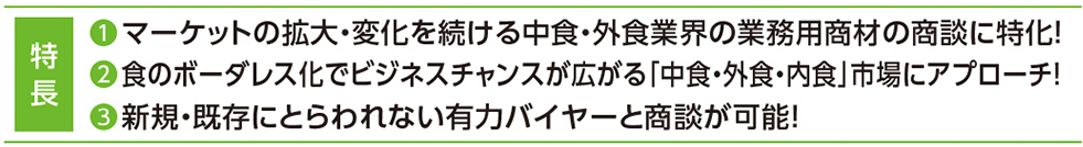 特 長 ❶マーケットの拡大・変化を続ける中食・外食業界の業務用商材の商談に特化！ ❷食のボーダレス化でビジネスチャンスが広がる「中食・外食・内食」市場にアプローチ！ ❸新規・既存にとらわれない有力バイヤーと商談が可能！