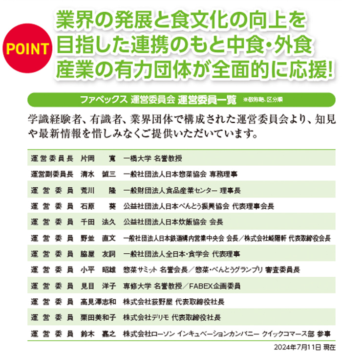 業界の発展と食文化の向上を 目指した連携のもと中食・外食 産業の有力団体が全面的に応援! 学識経験者、有識者、業界団体で構成された運営委員会より、知見 や最新情報を惜しみなくご提供いただいています。  運営委員長 片岡　寛　一橋大学 名誉教授 運営副委員長 清水　誠三　一般社団法人日本惣菜協会 専務理事   運営委員 荒川　　隆　一般財団法人食品産業センター 理事長  石原　　葵　公益社団法人日本べんとう振興協会 代表理事会長  千田　法久　公益社団法人　日本炊飯協会 会長  野並　直文　一般社団法人日本鉄道構内営業中央会 会長／株式会社崎陽軒 代表取締役会長  村田　吉弘　一般社団法人全日本・食学会 代表理事／株式会社菊の井　代表取締役社長  小平　昭雄　惣菜サミット 名誉会長／惣菜・べんとうグランプリ 審査委員長  見目　洋子　専修大学 名誉教授／FABEX企画委員  高見澤志和　株式会社荻野屋 代表取締役社長  栗田美和子　株式会社デリモ 代表取締役社長  鈴木　嘉之　株式会社ローソン インキュベーションカンパニー 事業開発部 参事  2024年7月11日 現在