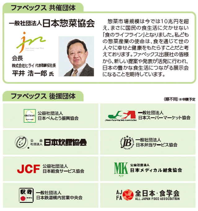 ファベックス 共催団体 一般社団法人日本惣菜協会 会長 株式会社ヒライ 代表取締役社長 平井 浩一郎 氏  惣菜市場規模は今では10兆円を超 え、まさに国民の食生活に欠かせない 「食のライフライン」となりました。私ども の惣菜産業の使命は、食を通じて世の 人々に幸せと健康をもたらすことだと考 えております。ファベックス出展社の皆様 から、新しい提案や発表が活発に行われ、 日本の豊かな食生活につながる展示会 になることを期待しています。ファベックス 後援団体 (公社)日本べんとう振興協会  (一社)日本スーパーマーケット協会(公社)日本炊飯協会 (一社)日本弁当サービス協会(公社)日本給食サービス協会 (公社)日本メディカル給食協会(一社)日本鉄道構内営業中央会(一社)全日本・食学会