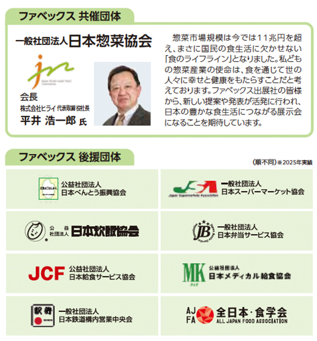 ファベックス共催団体 一般社団法人日本惣菜協会。会長は株式会社ライフ代表取締役社長の平井浩一郎氏。惣菜市場規模が11兆円を超え、食生活に欠かせない『食のライフライン』となったこと、惣菜産業の使命は世の人々に幸せと健康を届けることと述べる挨拶文が掲載。ファベックス後援団体として、日本べんとう振興協会、日本スーパーマーケット協会、日本飲料協会、日本弁当サービス協会、日本給食サービス協会、日本メディカル給食協会、日本惣菜協会、日本惣菜協会、日本惣菜協会、日本惣菜協会、全日本・食学会などの団体ロゴと名称が並ぶ。2025年実績。