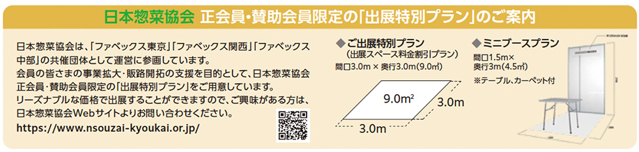 日本惣菜協会 正会員・賛助会員限定『出展特別プラン』の案内。ファベックス東京・関西・中部の共催団体として運営に参画。会員向けに事業拡大・販路開拓支援を目的とした特別プランを提供。出展特別プランは間口3.0m×奥行3.0m（9.0㎡）。ミニブースプランは間口1.5m×奥行3.0m（4.5㎡）でテーブル・カーペット付き。日本惣菜協会Webサイト https://www.nsouzai-kyoukai.or.jp/  のQRコードが掲載。