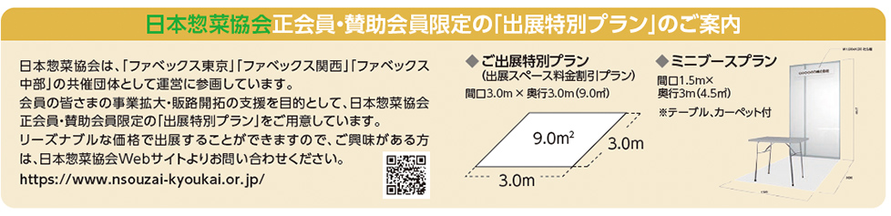 日本惣菜協会 正会員・賛助会員限定の「出展特別プラン」のご案内 日本惣菜協会正会員・賛助会員限定の「出展特別プラン」のご案内 日本惣菜協会は、「ファベックス東京」「ファベックス関西」「ファベックス 中部」の共催団体として運営に参画しています。 会員の皆さまの事業拡大・販路開拓の支援を目的として、日本惣菜協会 正会員・賛助会員限定の「出展特別プラン」をご用意しています。 リーズナブルな価格で出展することができますので、ご興味がある方 は、日本惣菜協会Webサイトよりお問い合わせください。