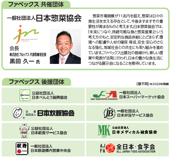 ファベックス共催団体。一般社団法人日本惣菜協会。会長 株式会社フルックス代表取締役社長 黒田久一氏。惣菜市場規模が11兆円を超え、惣菜は日々の食生活を支える存在として、今後ますますその重要性が高まるものと考えます。日本惣菜協会では、「未来につなぐ、持続可能な食と惣菜産業」という考え方のもと、安定的な食品供給にとどまらず、環境への配慮や人材の確保・育成、安全・安心のさらなる強化、地域社会との共生にも取り組みを進めています。ファベックス出展社の皆様から、新しい提案や発表が活発に行われ、日本の豊かな食生活につながる展示会になることを期待しています。ファベックス後援団体：公益社団法人日本べんとう振興協会、一般社団法人日本スーパーマーケット協会、公益社団法人日本炊飯協会、一般社団法人日本弁当サービス協会、公益社団法人日本給食サービス協会、公益社団法人日本メディカル給食協会、一般社団法人日本鉄道構内営業中央会、一般社団法人全日本・食学会。順不同、2026年実績。