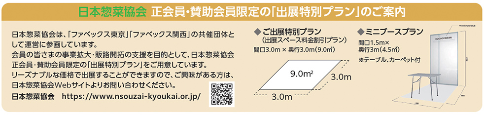 日本惣菜協会 正会員・賛助会員限定の「出展特別プラン」のご案内。日本惣菜協会は、「ファベックス東京」「ファベックス関西」の共催団体として運営に参画しています。会員の皆さまの事業拡大・販路開拓の支援を目的として、日本惣菜協会正会員・賛助会員限定の「出展特別プラン」をご用意しています。リーズナブルな価格で出展することができますので、ご興味がある方は、日本惣菜協会Webサイトよりお問い合わせください。日本惣菜協会 https://www.nsouzai-kyoukai.or.jp/。出展特別プラン（出展スペース料金割引プラン）：間口3.0m&times;奥行3.0m（9.0㎡）。ミニブースプラン：間口1.5m&times;奥行3m（4.5㎡）、テーブル・カーペット付。