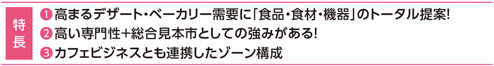 特 長 ❶高まるデザート・ベーカリー需要に「食品・食材・機器」のトータル提案！❷高い専門性＋総合見本市としての強みがある！❸カフェビジネスとも連携したゾーン構成