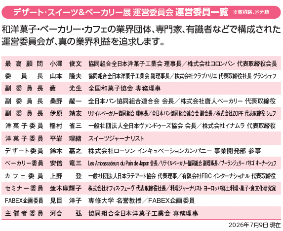 デザート・スイーツ＆ベーカリー展 運営委員会 運営委員一覧 ※敬称略、区分順 和洋菓子・ベーカリー・カフェの業界団体、専門家、有識者などで構成された運営委員会が、真の業界利益を追求します。最高顧問 小澤 俊文 協同組合全日本洋菓子工業会 理事長／株式会社コロンバン 代表取締役会長 委員長 山本 隆夫 協同組合全日本洋菓子工業会 副理事長／株式会社クラブハリエ 代表取締役社長 グランシェフ 副委員長 薮 光生 全国和菓子協会 専務理事 副委員長 桑野 龍一 全日本パン協同組合連合会 会長／株式会社唐人ベーカリー 代表取締役 副委員長 伊原 靖友 リテイルベーカリー協同組合 理事長／全日本パン協同組合連合会 副会長／株式会社ZOPF 代表取締役 シェフ 洋菓子委員 稲村 省三 一般社団法人全日本ヴァンドゥーズ協会 会長／株式会社イナムラ 代表取締役 洋菓子委員 平岩 理緒 スイーツジャーナリスト デザート委員 鈴木 嘉之 株式会社ローソン インキュベーションカンパニー 事業開発部 参事 ベーカリー委員 安倍 竜三 Les Ambassadeurs du Pain de Japon 会長／リテイルベーカリー協同組合 副理事長／ブーランジェリー パリゴ オーナーシェフ カフェ委員 上野 登 一般社団法人日本カフェ・トータル総研 代表理事／有限会社FBCインターナショナル 代表取締役 セミナー委員 並木 麻輝子 株式会社ジャパン・フード・コーディネーター・スクール 代表取締役社長／料理ジャーナリスト ヨーロッパ郷土料理・菓子・食文化研究家 FABEX企画委員 見目 洋子 専修大学 名誉教授／FABEX企画委員 主催者委員 河合 弘 協同組合全日本洋菓子工業会 専務理事 2026年7月9日現在
