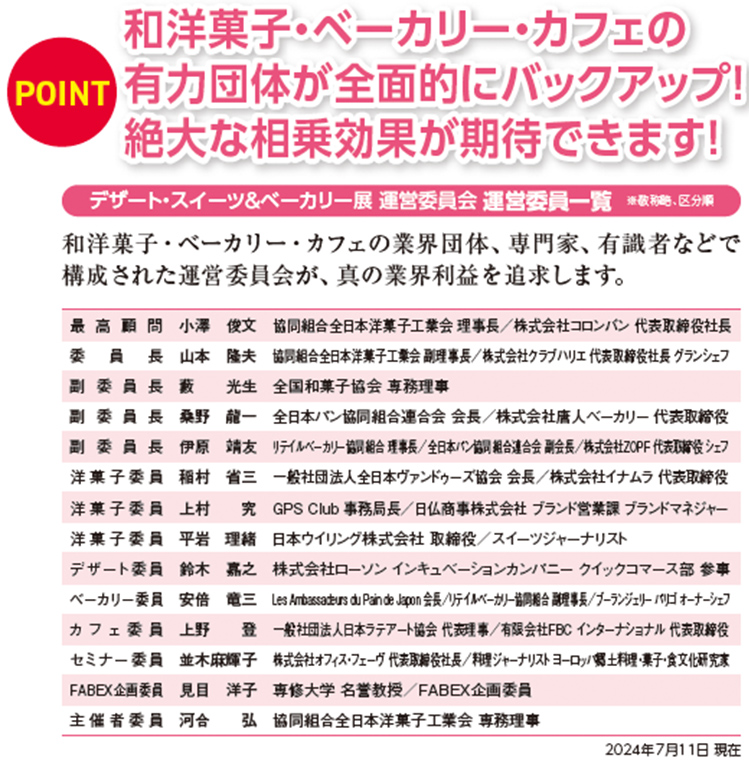 和洋菓子・ベーカリー・カフェの有力団体が全面的にバックアップ！絶大な相乗効果が期待できます！POINT  和洋菓子・ベーカリー・カフェの 有力団体が全面的にバックアップ！ 絶大な相乗効果が期待できます！  デザート・スイーツ＆ベーカリー展 運営委員会 運営委員一覧 ※敬称略、区分順 和洋菓子・ベーカリー・カフェの業界団体、専門家、有識者などで 構成された運営委員会が、真の業界利益を追求します。  最高顧問　小澤　俊文 協同組合全日本洋菓子工業会 理事長／株式会社コロンバン 代表取締役  委員長 望月完次郎 協同組合全日本洋菓子工業会理事／前帝国ホテル東京 エグゼクティブペストリーシェフ／GPS Club 副代表   副委員長 藪　　光生 全国和菓子協会 専務理事  桑野　龍一 全日本パン協同組合連合会 会長／株式会社唐人ベーカリー 代表取締役  伊原　靖友 リテイルベーカリー協同組合 理事長／全日本パン協同組合連合会 副会長／株式会社ZOPF 代表取締役 シェフ   洋菓子委員 稲村　省三 一般社団法人全日本ヴァンドゥーズ協会 会長／株式会社イナムラ 代表取締役  洋菓子委員 上村　　究 GPS Club　事務局長／ブランド営業課 ブランドマネジャー  洋菓子委員 平岩　理緒 日本ウイリング株式会社 取締役／スイーツジャーナリスト  ベーカリー委員 川　　良弘 Les Ambassadeurs du Pain de Japon 会長／株式会社カワ 代表取締役  カフェ委員 上野　　登 一般社団法人日本ラテアート協会 代表理事／有限会社FBC インターナショナル 代表取締役  セミナー委員 並木麻輝子  株式会社オフィス・フェーヴ 代表取締役社長／料理ジャーナリスト ヨーロッパ郷土料理・菓子・食文化研究家  FABEX企画委員 見目　洋子 専修大学 名誉教授／FABEX企画委員  主催者委員 河合　　弘