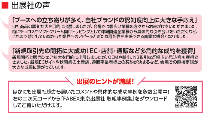 出展社の声 「ブースへの立ち寄りが多く、自社ブランドの認知度向上に大きな手応え」自社商品の認知拡大を目的に出展しましたが、会場では幅広い業種の方々からお声がけをいただきました。特にチュロスやソフトクリーム向けトッピングとして球場関連企業様から具体的な引き合いをいただくなど、これまで想定していなかった業界へのアピールと新たな可能性を実感できる貴重な機会となりました。 「新規取引先の開拓に大成功！EC・店舗・通販など多角的な成約を獲得」新規開拓と販売シェア拡大を目的に出展しましたが、OEMや輸出、NB取引など幅広い見込客を獲得できました。新規ECサイトや秋開業の土産店、通販事業者様との契約が決まるなど、会場での直接商談が大きな成果に繋がっています。 出展のヒントが満載！ ほかにも出展社様から届いたコメントや具体的な成功事例を多数公開中！右の二次元コードから「FABEX東京出展社 取組事例集」をダウンロードしてご覧いただけます。