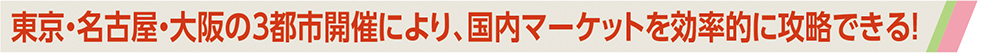 東京・名古屋・大阪の3都市開催により、国内マーケットを効率的に攻略できる！