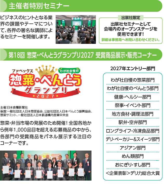 主催者特別セミナー ビジネスのヒントとなる業界の課題やテーマについて、各界の著名な講師によるセミナーを開催します。出展社限定 出展社セミナーとして会場内のオープンステージを使用できます！詳細は事務局へお問い合わせください。第18回 惣菜・べんとうグランプリ2027 受賞商品展示・販売コーナー ファベックス 惣菜・べんとうグランプリ2027 わが社自慢の 主催：日本食糧新聞社 後援：一般社団法人日本惣菜協会、公益社団法人日本べんとう振興協会、惣菜サミット、一般社団法人日本鉄道構内営業中央会 惣菜・弁当市場の発展のため開催！全国各地から例年1,000品目を超える応募商品の中から、各部門の受賞商品をパネル展示する注目のコーナーです。2027年エントリー部門 わが社自慢の惣菜部門 わが社自慢のべんとう部門 健康・ヘルシー部門 祭事・イベント部門 地方食材・調理法部門 駅弁・空弁部門 ロングライフ・冷凍食品部門 デリ・ベーカリー＆スイーツ部門 アジアン部門 めん類部門 おにぎり・すし部門 ＜企業表彰＞デリカ総合大賞