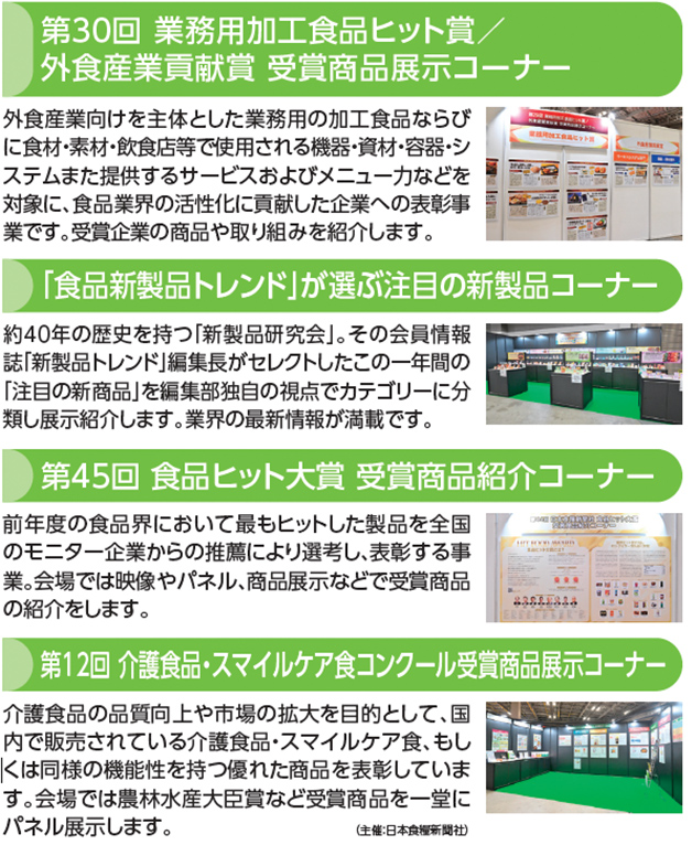 第30回 業務用加工食品ヒット賞／外食産業貢献賞 受賞商品展示コーナー 外食産業向けを主体とした業務用の加工食品ならびに食材・素材・飲食店等で使用される機器・資材・容器・システムまた提供するサービスおよびメニュー力などを対象に、食品業界の活性化に貢献した企業への表彰事業です。受賞企業の商品や取り組みを紹介します。「食品新製品トレンド」が選ぶ注目の新製品コーナー 約40年の歴史を持つ「新製品研究会」。その会員情報誌「新製品トレンド」編集長がセレクトしたこの一年間の「注目の新商品」を編集部独自の視点でカテゴリーに分類し展示紹介します。業界の最新情報が満載です。第45回 食品ヒット大賞 受賞商品紹介コーナー 前年度の食品界において最もヒットした製品を全国のモニター企業からの推薦により選考し、表彰する事業。会場では映像やパネル、商品展示などで受賞商品の紹介をします。第12回 介護食品・スマイルケア食コンクール受賞商品展示コーナー 介護食品の品質向上や市場の拡大を目的として、国内で販売されている介護食品・スマイルケア食、もしくは同様の機能性を持つ優れた商品を表彰しています。会場では農林水産大臣賞など受賞商品を一堂にパネル展示します。（主催：日本食糧新聞社）