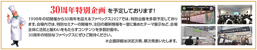 30周年特別企画を予定しております！ 1998年の初開催から30周年を迎えるファベックス2027では、特別企画を多数予定しております。会場内では、特別セミナーの開催や、注目の最新情報を一堂に集めたテーマ展示など、会場全体に活気と賑わいをもたらすコンテンツを多数計画中。30周年の特別なファベックスにぜひご期待ください。※企画詳細は決定次第、順次発表いたします。
