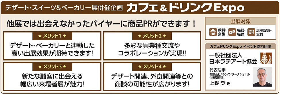 デザート・スイーツ＆ベーカリー展併催企画 カフェ＆ドリンクExpo 他展では出会えなかったバイヤーに商品PRができます！ メリット1 デザート～ベーカリーと連動した高い出展効果が期待できます！ メリット2 多彩な異業種交流やコラボレーションが実現!! メリット3 新たな顧客に出会える幅広い来場者層が魅力！ メリット4 デザート関連、外食関連等との商談の可能性が広がります！ 出展対象 飲料・食品 機器・機材 店舗設備・資材 カフェ＆ドリンクExpo イベント協力団体 一般社団法人 日本ラテアート協会 代表理事 有限会社FBCインターナショナル 代表取締役 上野登氏
