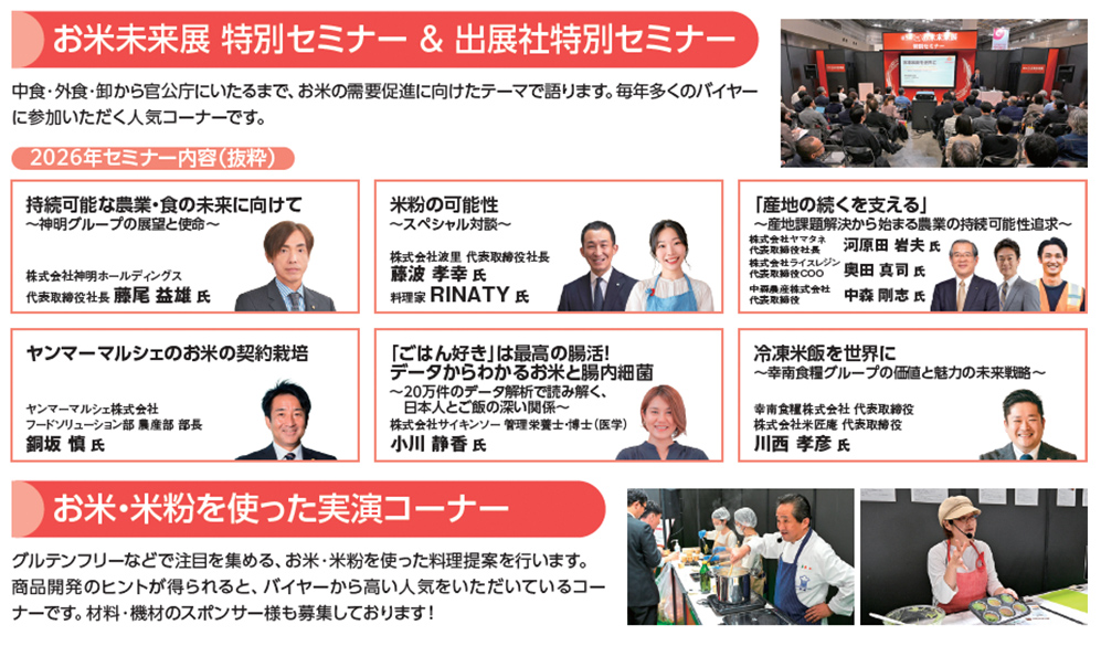 お米未来展 特別セミナー＆出展社特別セミナー 中食・外食・卸から官公庁にいたるまで、お米の需要促進に向けたテーマで語ります。毎年多くのバイヤーに参加いただく人気コーナーです。2026年セミナー内容（抜粋）持続可能な農業・食の未来に向けて ～神明グループの展望と使命～ 株式会社神明ホールディングス 代表取締役社長 藤尾益雄氏 米粉の可能性 ～スペシャル対談～ 株式会社波里 代表取締役社長 藤波孝幸氏 料理家 RINATY氏 「産地の続くを支える」～産地課題解決から始まる農業の持続可能性追求～ 株式会社ヤマタネ 代表取締役社長 河原田岩夫氏 株式会社ライスレジン 代表取締役COO 奥田真司氏 中森農産株式会社 代表取締役 中森剛志氏 ヤンマーマルシェのお米の契約栽培 ヤンマーマルシェ株式会社 フードソリューション部 農産部 部長 鋼板慎氏 「ごはん好き」は最高の腸活！データからわかるお米と腸内細菌 ～20万件のデータ解析で読み解く、日本人とご飯の深い関係～ 株式会社サイキンソー 管理栄養士・博士（医学）小川静香氏 冷凍米飯を世界に ～幸南食糧グループの価値と魅力の未来戦略～ 幸南食糧株式会社 代表取締役 株式会社米匠庵 代表取締役 川西孝彦氏 お米・米粉を使った実演コーナー グルテンフリーなどで注目を集める、お米・米粉を使った料理提案を行います。商品開発のヒントが得られると、バイヤーから高い人気をいただいているコーナーです。材料・機材のスポンサー様も募集しております！
