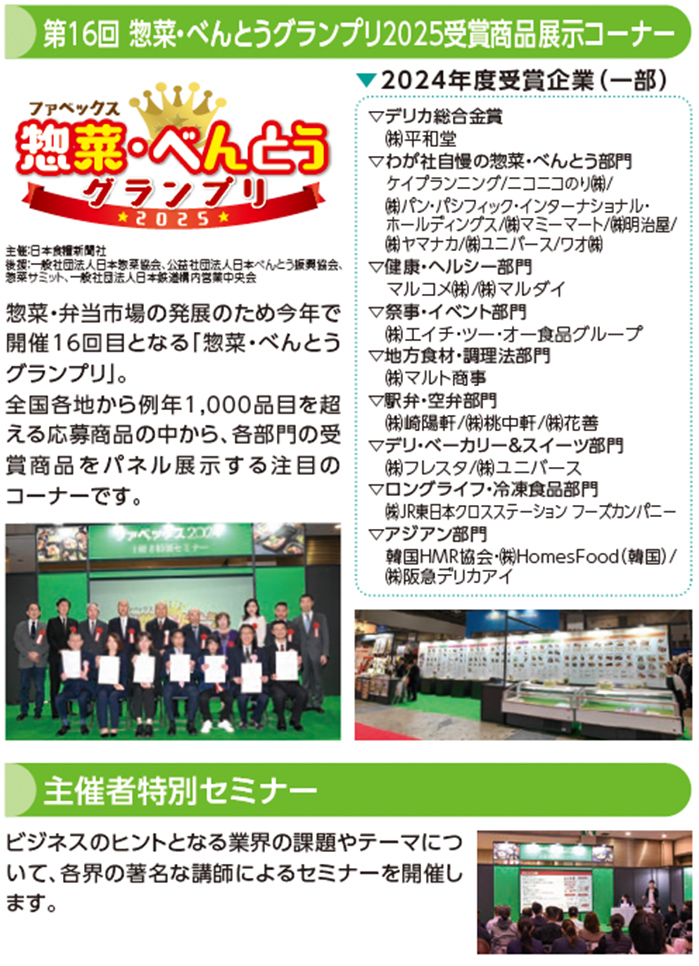 第16回 惣菜・べんとうグランプリ2025受賞商品展示コーナー 惣菜・弁当市場の発展のため今年で
開催16回目となる「惣菜・べんとう
グランプリ」。
全国各地から例年1,000品目を超
える応募商品の中から、各部門の受
賞商品をパネル展示する注目の
コーナーです2024年度受賞企業（一部）▽デリカ総合金賞
㈱平和堂
▽わが社自慢の惣菜・べんとう部門
ケイプランニング/ニコニコのり㈱/
㈱パン・パシフィック・インターナショナル・
ホールディングス/㈱マミーマート/㈱明治屋/
㈱ヤマナカ/㈱ユニバース/ワオ㈱
▽健康・ヘルシー部門
マルコメ㈱/㈱マルダイ
▽祭事・イベント部門
㈱エイチ・ツー・オー食品グループ
▽地方食材・調理法部門
㈱マルト商事
▽駅弁・空弁部門
㈱崎陽軒/㈱桃中軒/㈱花善
▽デリ・ベーカリー＆スイーツ部門
㈱フレスタ/㈱ユニバース
▽ロングライフ・冷凍食品部門
㈱JR東日本クロスステーション フーズカンパニー
▽アジアン部門
韓国HMR協会・㈱HomesFood（韓国）/
㈱阪急デリカアイ主催者特別セミナー ビジネスのヒントとなる業界の課題やテーマにつ
いて、各界の著名な講師によるセミナーを開催し
ます。