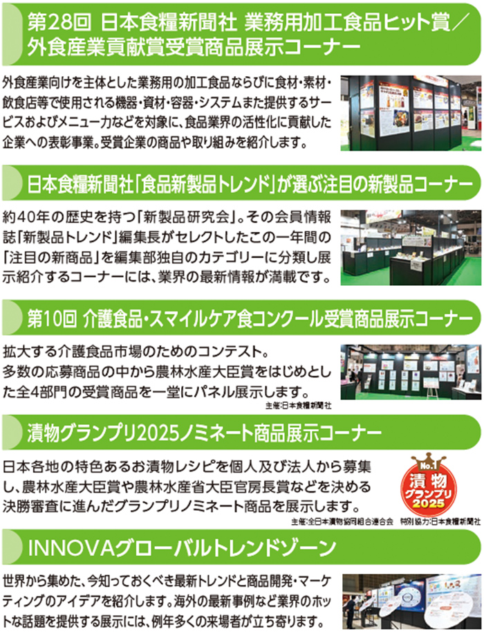 第28回 日本食糧新聞社 業務用加工食品ヒット賞／外食産業貢献賞受賞商品展示コーナー 外食産業向けを主体とした業務用の加工食品ならびに食材・素材・
飲食店等で使用される機器・資材・容器・システムまた提供するサー
ビスおよびメニュー力などを対象に、食品業界の活性化に貢献した
企業への表彰事業。受賞企業の商品や取り組みを紹介します。 日本食糧新聞社「食品新製品トレンド」が選ぶ注目の新製品コーナー 約40年の歴史を持つ「新製品研究会」。その会員情報
誌「新製品トレンド」編集長がセレクトしたこの一年間の「注目の新商品」を編集部独自のカテゴリーに分類し展示紹介するコーナーには、業界の最新情報が満載です。第10回 介護食品・スマイルケア食コンクール受賞商品展示コーナー 拡大する介護食品市場のためのコンテスト。
多数の応募商品の中から農林水産大臣賞をはじめとし
た全4部門の受賞商品を一堂にパネル展示します。 漬物グランプリ2025ノミネート商品展示コーナー 日本各地の特色あるお漬物レシピを個人及び法人から募集し、農林水産大臣賞や農林水産省大臣官房長賞などを決める決勝審査に進んだグランプリノミネート商品を展示します。INNOVAグローバルトレンドゾーン 世界から集めた、今知っておくべき最新トレンドと商品開発・マーケティングのアイデアを紹介します。海外の最新事例など業界のホットな話題を提供する展示には、例年多くの来場者が立ち寄ります。